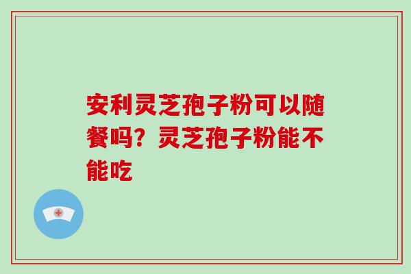 安利灵芝孢子粉可以随餐吗?灵芝孢子粉能不能吃-第1张图片-破壁灵芝孢子粉研究指南 安利灵芝孢子粉可以随餐吗?灵芝孢子粉能不能吃-第1张图片-破壁灵芝孢子粉研究指南