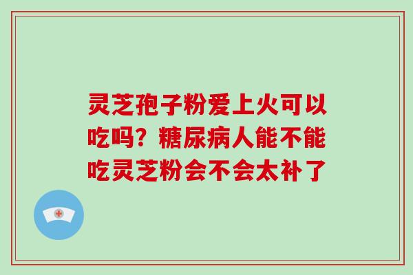 灵芝孢子粉爱上火可以吃吗?糖尿病人能不能吃灵芝粉会不会太补了-第1张图片-破壁灵芝孢子粉研究指南 灵芝孢子粉爱上火可以吃吗?糖尿病人能不能吃灵芝粉会不会太补了-第1张图片-破壁灵芝孢子粉研究指南