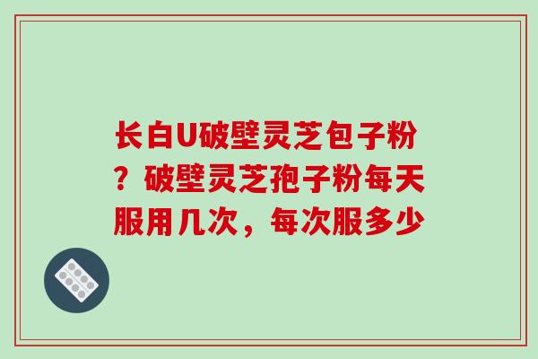 长白U破壁灵芝包子粉?破壁灵芝孢子粉每天服用几次,每次服多少-第1张图片-破壁灵芝孢子粉研究指南 长白U破壁灵芝包子粉?破壁灵芝孢子粉每天服用几次,每次服多少-第1张图片-破壁灵芝孢子粉研究指南