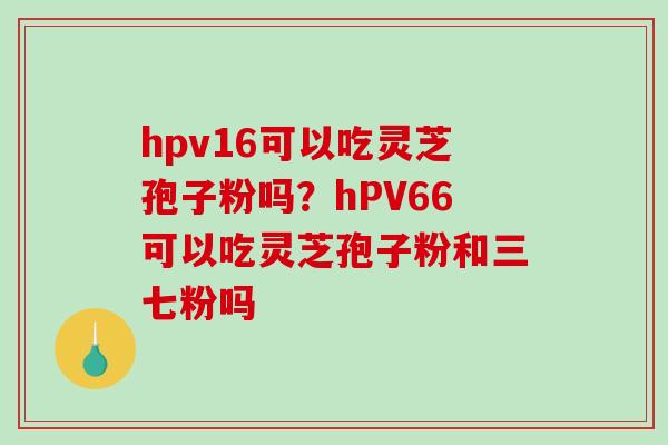 hpv16可以吃灵芝孢子粉吗？hPV66可以吃灵芝孢子粉和三七粉吗-第1张图片-破壁灵芝孢子粉研究指南