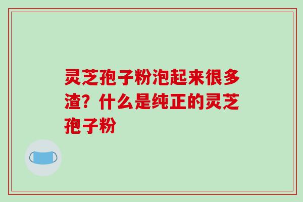 灵芝孢子粉泡起来很多渣？什么是纯正的灵芝孢子粉-第1张图片-破壁灵芝孢子粉研究指南