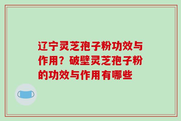 辽宁灵芝孢子粉功效与作用？破壁灵芝孢子粉的功效与作用有哪些-第1张图片-破壁灵芝孢子粉研究指南