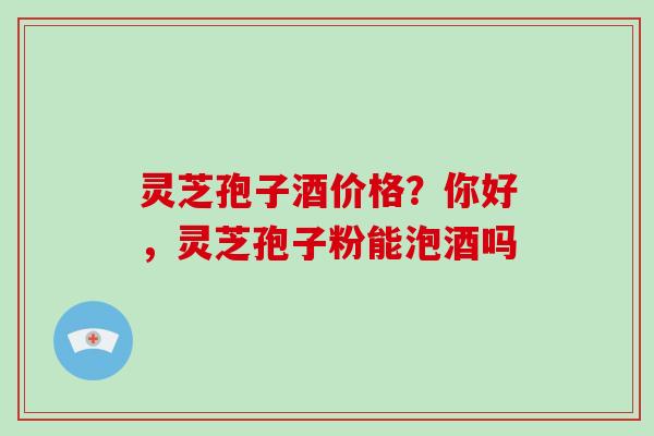 灵芝孢子酒价格?你好,灵芝孢子粉能泡酒吗-第1张图片-破壁灵芝孢子粉研究指南 灵芝孢子酒价格?你好,灵芝孢子粉能泡酒吗-第1张图片-破壁灵芝孢子粉研究指南