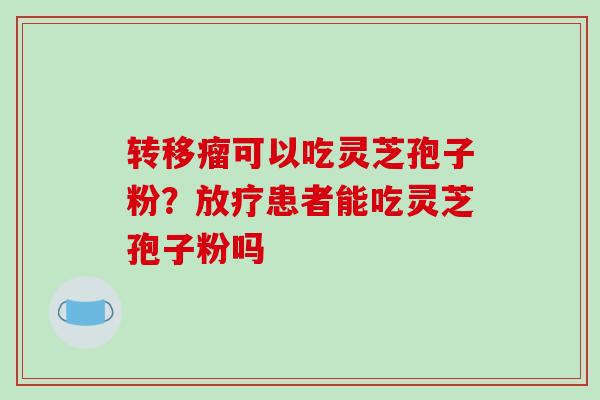 转移瘤可以吃灵芝孢子粉?放疗患者能吃灵芝孢子粉吗-第1张图片-破壁灵芝孢子粉研究指南 转移瘤可以吃灵芝孢子粉?放疗患者能吃灵芝孢子粉吗-第1张图片-破壁灵芝孢子粉研究指南
