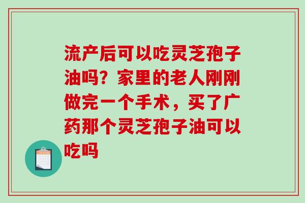 流产后可以吃灵芝孢子油吗?家里的老人刚刚做完一个手术,买了广药那个灵芝孢子油可以吃吗-第1张图片-破壁灵芝孢子粉研究指南 流产后可以吃灵芝孢子油吗?家里的老人刚刚做完一个手术,买了广药那个灵芝孢子油可以吃吗-第1张图片-破壁灵芝孢子粉研究指南