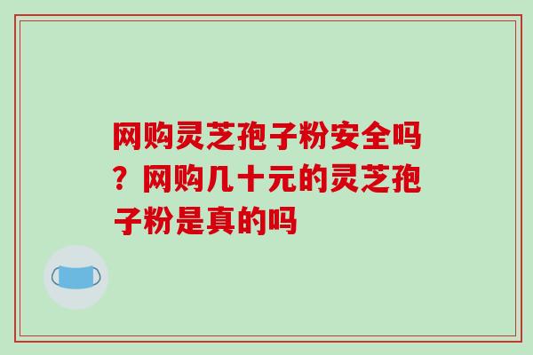 网购灵芝孢子粉安全吗?网购几十元的灵芝孢子粉是真的吗-第1张图片-破壁灵芝孢子粉研究指南 网购灵芝孢子粉安全吗?网购几十元的灵芝孢子粉是真的吗-第1张图片-破壁灵芝孢子粉研究指南
