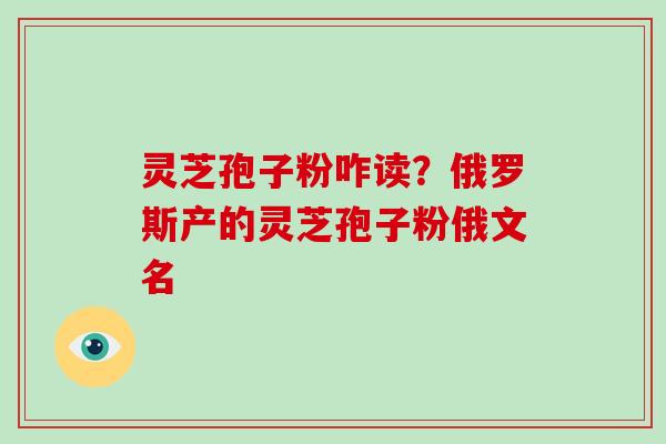 灵芝孢子粉咋读？俄罗斯产的灵芝孢子粉俄文名-第1张图片-破壁灵芝孢子粉研究指南