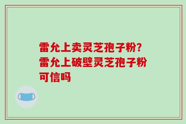 雷允上卖灵芝孢子粉？雷允上破壁灵芝孢子粉可信吗-第1张图片-破壁灵芝孢子粉研究指南