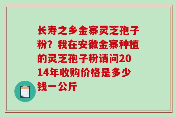 长寿之乡金寨灵芝孢子粉?我在安徽金寨种植的灵芝孢子粉请问2014年收购价格是多少钱一公斤-第1张图片-破壁灵芝孢子粉研究指南 长寿之乡金寨灵芝孢子粉?我在安徽金寨种植的灵芝孢子粉请问2014年收购价格是多少钱一公斤-第1张图片-破壁灵芝孢子粉研究指南