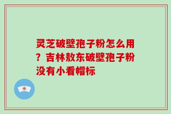灵芝破壁孢子粉怎么用?吉林敖东破壁孢子粉没有小看帽标-第1张图片-破壁灵芝孢子粉研究指南 灵芝破壁孢子粉怎么用?吉林敖东破壁孢子粉没有小看帽标-第1张图片-破壁灵芝孢子粉研究指南