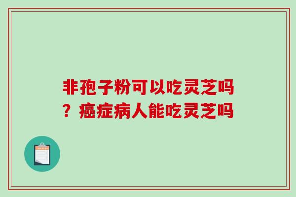 非孢子粉可以吃灵芝吗?癌症病人能吃灵芝吗-第1张图片-破壁灵芝孢子粉研究指南 非孢子粉可以吃灵芝吗?癌症病人能吃灵芝吗-第1张图片-破壁灵芝孢子粉研究指南