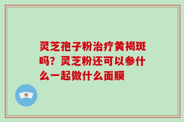 灵芝孢子粉治疗黄褐斑吗?灵芝粉还可以参什么一起做什么面膜-第1张图片-破壁灵芝孢子粉研究指南 灵芝孢子粉治疗黄褐斑吗?灵芝粉还可以参什么一起做什么面膜-第1张图片-破壁灵芝孢子粉研究指南