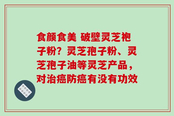 食颜食美 破壁灵芝袍子粉?灵芝孢子粉、灵芝孢子油等灵芝产品,对治癌防癌有没有功效-第1张图片-破壁灵芝孢子粉研究指南 食颜食美 破壁灵芝袍子粉?灵芝孢子粉、灵芝孢子油等灵芝产品,对治癌防癌有没有功效-第1张图片-破壁灵芝孢子粉研究指南