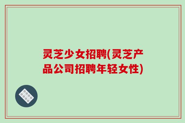 灵芝少女招聘(灵芝产品公司招聘年轻女性)-第1张图片-破壁灵芝孢子粉研究指南