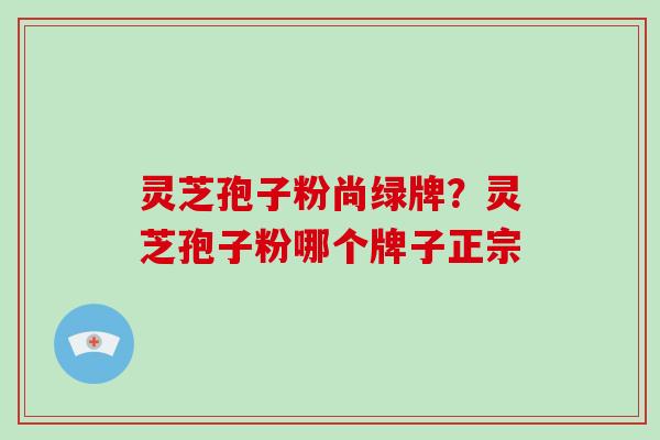 灵芝孢子粉尚绿牌?灵芝孢子粉哪个牌子正宗-第1张图片-破壁灵芝孢子粉研究指南 灵芝孢子粉尚绿牌?灵芝孢子粉哪个牌子正宗-第1张图片-破壁灵芝孢子粉研究指南