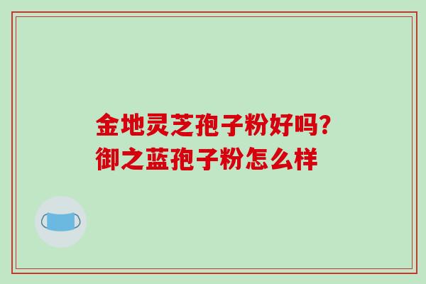 金地灵芝孢子粉好吗？御之蓝孢子粉怎么样-第1张图片-破壁灵芝孢子粉研究指南