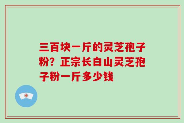三百块一斤的灵芝孢子粉？正宗长白山灵芝孢子粉一斤多少钱-第1张图片-破壁灵芝孢子粉研究指南
