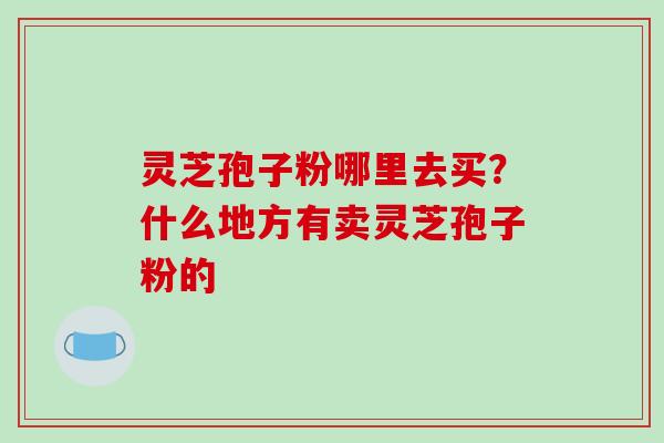 灵芝孢子粉哪里去买?什么地方有卖灵芝孢子粉的-第1张图片-破壁灵芝孢子粉研究指南 灵芝孢子粉哪里去买?什么地方有卖灵芝孢子粉的-第1张图片-破壁灵芝孢子粉研究指南