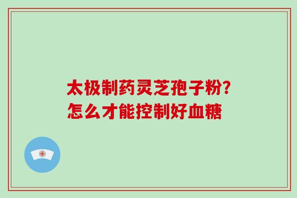 太极制药灵芝孢子粉?怎么才能控制好血糖-第1张图片-破壁灵芝孢子粉研究指南 太极制药灵芝孢子粉?怎么才能控制好血糖-第1张图片-破壁灵芝孢子粉研究指南