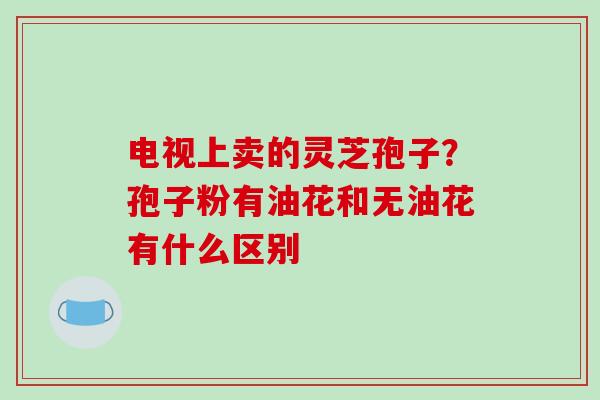 电视上卖的灵芝孢子?孢子粉有油花和无油花有什么区别-第1张图片-破壁灵芝孢子粉研究指南 电视上卖的灵芝孢子?孢子粉有油花和无油花有什么区别-第1张图片-破壁灵芝孢子粉研究指南
