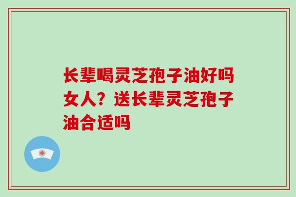 长辈喝灵芝孢子油好吗女人?送长辈灵芝孢子油合适吗-第1张图片-破壁灵芝孢子粉研究指南 长辈喝灵芝孢子油好吗女人?送长辈灵芝孢子油合适吗-第1张图片-破壁灵芝孢子粉研究指南