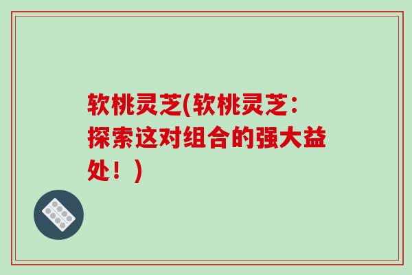 软桃灵芝(软桃灵芝:探索这对组合的强大益处!)-第1张图片-破壁灵芝孢子粉研究指南 软桃灵芝(软桃灵芝:探索这对组合的强大益处!)-第1张图片-破壁灵芝孢子粉研究指南