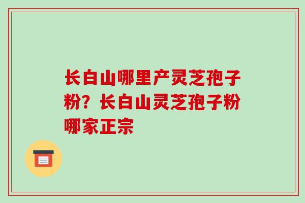 长白山哪里产灵芝孢子粉?长白山灵芝孢子粉哪家正宗-第1张图片-破壁灵芝孢子粉研究指南 长白山哪里产灵芝孢子粉?长白山灵芝孢子粉哪家正宗-第1张图片-破壁灵芝孢子粉研究指南