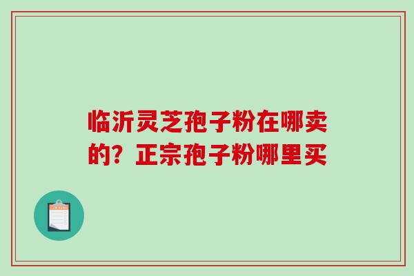 临沂灵芝孢子粉在哪卖的？正宗孢子粉哪里买-第1张图片-破壁灵芝孢子粉研究指南