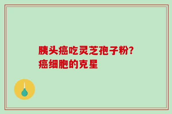胰头癌吃灵芝孢子粉?癌细胞的克星-第1张图片-破壁灵芝孢子粉研究指南 胰头癌吃灵芝孢子粉?癌细胞的克星-第1张图片-破壁灵芝孢子粉研究指南
