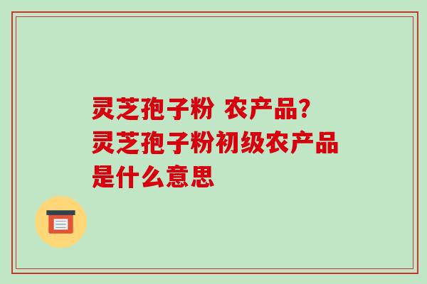 灵芝孢子粉 农产品?灵芝孢子粉初级农产品是什么意思-第1张图片-破壁灵芝孢子粉研究指南 灵芝孢子粉 农产品?灵芝孢子粉初级农产品是什么意思-第1张图片-破壁灵芝孢子粉研究指南