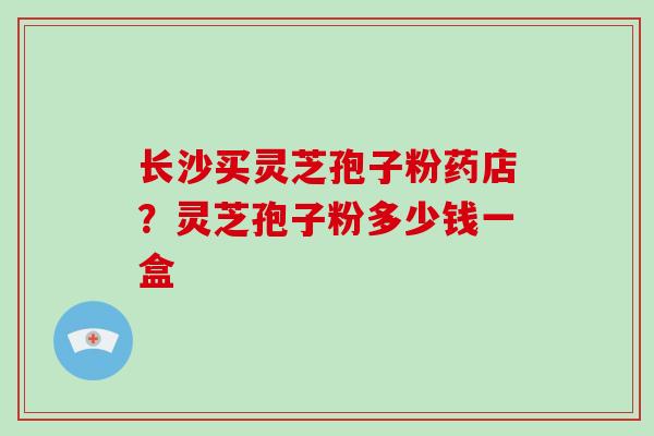 长沙买灵芝孢子粉药店?灵芝孢子粉多少钱一盒-第1张图片-破壁灵芝孢子粉研究指南 长沙买灵芝孢子粉药店?灵芝孢子粉多少钱一盒-第1张图片-破壁灵芝孢子粉研究指南