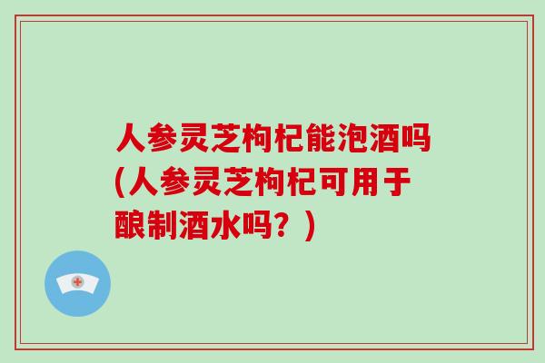 人参灵芝枸杞能泡酒吗(人参灵芝枸杞可用于酿制酒水吗?)-第1张图片-破壁灵芝孢子粉研究指南 人参灵芝枸杞能泡酒吗(人参灵芝枸杞可用于酿制酒水吗?)-第1张图片-破壁灵芝孢子粉研究指南