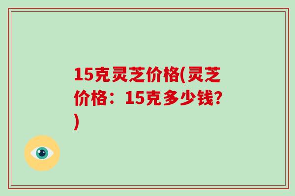 15克灵芝价格(灵芝价格:15克多少钱?)-第1张图片-破壁灵芝孢子粉研究指南 15克灵芝价格(灵芝价格:15克多少钱?)-第1张图片-破壁灵芝孢子粉研究指南