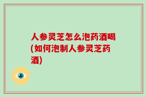 人参灵芝怎么泡药酒喝(如何泡制人参灵芝药酒)-第1张图片-破壁灵芝孢子粉研究指南 人参灵芝怎么泡药酒喝(如何泡制人参灵芝药酒)-第1张图片-破壁灵芝孢子粉研究指南