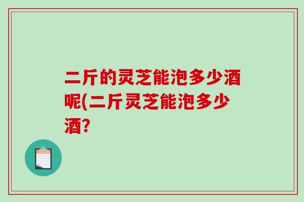 二斤的灵芝能泡多少酒呢(二斤灵芝能泡多少酒？-第1张图片-破壁灵芝孢子粉研究指南