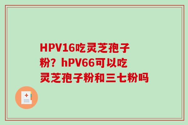 HPV16吃灵芝孢子粉?hPV66可以吃灵芝孢子粉和三七粉吗-第1张图片-破壁灵芝孢子粉研究指南 HPV16吃灵芝孢子粉?hPV66可以吃灵芝孢子粉和三七粉吗-第1张图片-破壁灵芝孢子粉研究指南