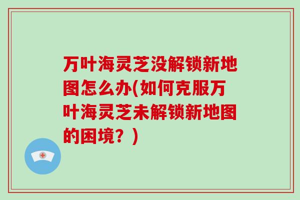 万叶海灵芝没解锁新地图怎么办(如何克服万叶海灵芝未解锁新地图的困境?)-第1张图片-破壁灵芝孢子粉研究指南 万叶海灵芝没解锁新地图怎么办(如何克服万叶海灵芝未解锁新地图的困境?)-第1张图片-破壁灵芝孢子粉研究指南