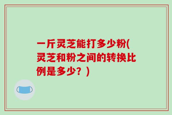 一斤灵芝能打多少粉(灵芝和粉之间的转换比例是多少？)-第1张图片-破壁灵芝孢子粉研究指南