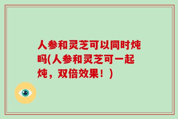 人参和灵芝可以同时炖吗(人参和灵芝可一起炖，双倍效果！)-第1张图片-破壁灵芝孢子粉研究指南