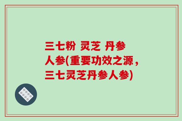 三七粉 灵芝 丹参 人参(重要功效之源，三七灵芝丹参人参)-第1张图片-破壁灵芝孢子粉研究指南