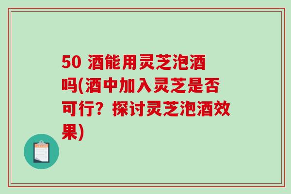 50 酒能用灵芝泡酒吗(酒中加入灵芝是否可行？探讨灵芝泡酒效果)-第1张图片-破壁灵芝孢子粉研究指南