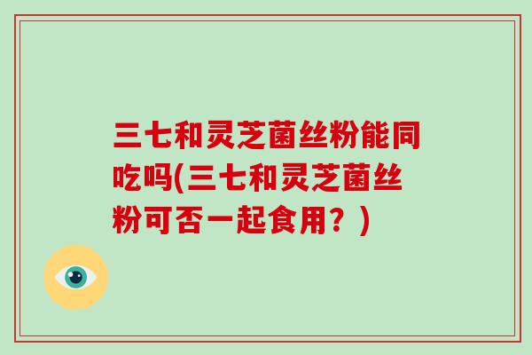 三七和灵芝菌丝粉能同吃吗(三七和灵芝菌丝粉可否一起食用?)-第1张图片-破壁灵芝孢子粉研究指南 三七和灵芝菌丝粉能同吃吗(三七和灵芝菌丝粉可否一起食用?)-第1张图片-破壁灵芝孢子粉研究指南