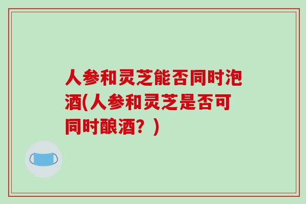 人参和灵芝能否同时泡酒(人参和灵芝是否可同时酿酒?)-第1张图片-破壁灵芝孢子粉研究指南 人参和灵芝能否同时泡酒(人参和灵芝是否可同时酿酒?)-第1张图片-破壁灵芝孢子粉研究指南