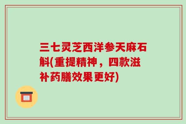 三七灵芝西洋参天麻石斛(重提精神,四款滋补药膳效果更好)-第1张图片-破壁灵芝孢子粉研究指南 三七灵芝西洋参天麻石斛(重提精神,四款滋补药膳效果更好)-第1张图片-破壁灵芝孢子粉研究指南