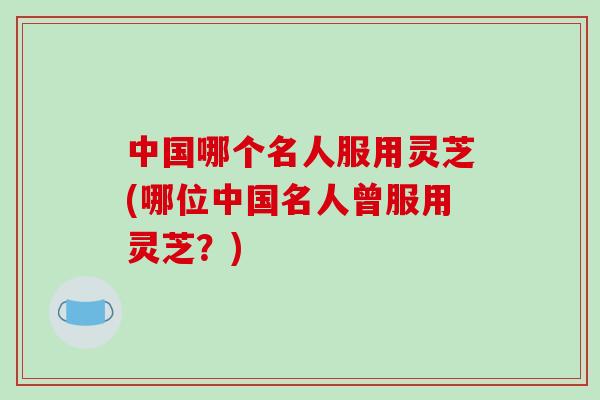 中国哪个名人服用灵芝(哪位中国名人曾服用灵芝？)-第1张图片-破壁灵芝孢子粉研究指南