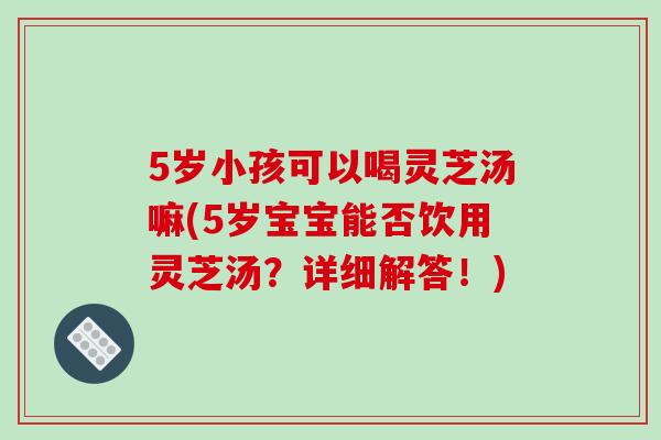 5岁小孩可以喝灵芝汤嘛(5岁宝宝能否饮用灵芝汤？详细解答！)-第1张图片-破壁灵芝孢子粉研究指南