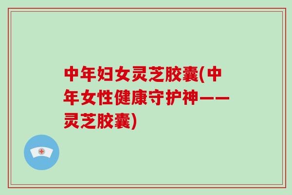 中年妇女灵芝胶囊(中年女性健康守护神——灵芝胶囊)-第1张图片-破壁灵芝孢子粉研究指南