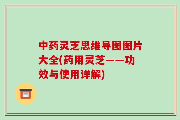 中药灵芝思维导图图片大全(药用灵芝——功效与使用详解)-第1张图片-破壁灵芝孢子粉研究指南