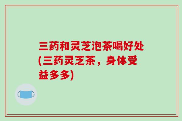 三药和灵芝泡茶喝好处(三药灵芝茶,身体受益多多)-第1张图片-破壁灵芝孢子粉研究指南 三药和灵芝泡茶喝好处(三药灵芝茶,身体受益多多)-第1张图片-破壁灵芝孢子粉研究指南
