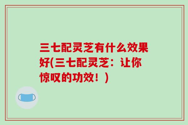 三七配灵芝有什么效果好(三七配灵芝：让你惊叹的功效！)-第1张图片-破壁灵芝孢子粉研究指南